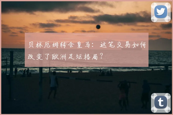 贝林厄姆转会皇马：这笔交易如何改变了欧洲足坛格局？