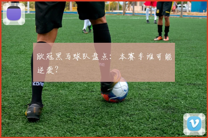 欧冠黑马球队盘点：本赛季谁可能逆袭？