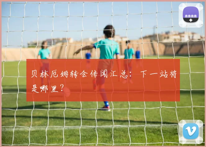 贝林厄姆转会传闻汇总：下一站将是哪里？