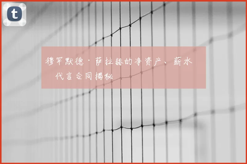 穆罕默德·萨拉赫的净资产、薪水和代言合同揭秘