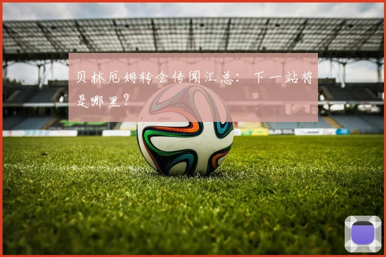 贝林厄姆转会传闻汇总：下一站将是哪里？