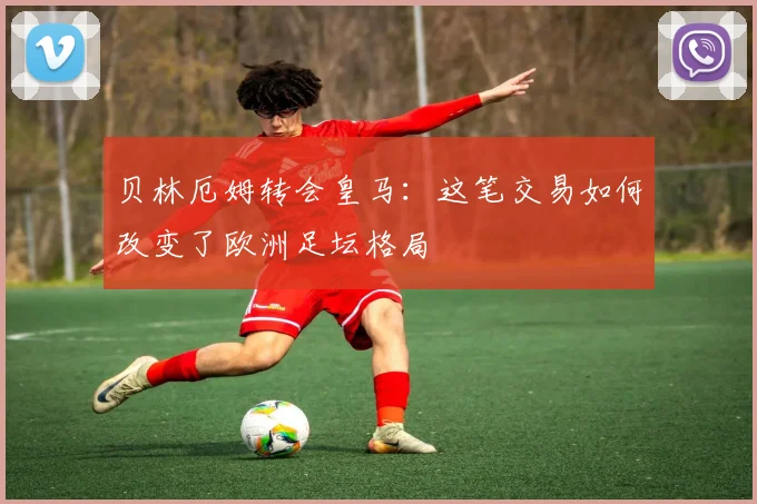 贝林厄姆转会皇马：这笔交易如何改变了欧洲足坛格局