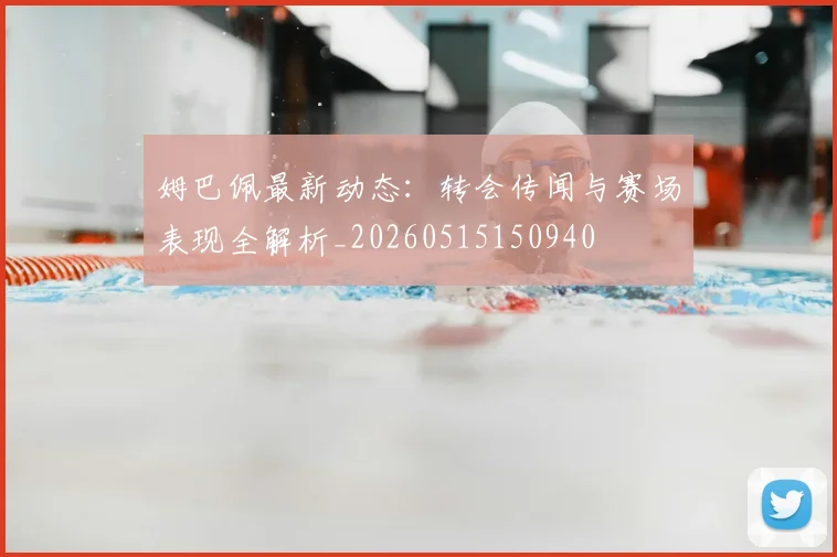 姆巴佩最新动态：转会传闻与赛场表现全解析_20260515150940