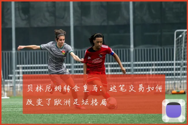 贝林厄姆转会皇马：这笔交易如何改变了欧洲足坛格局