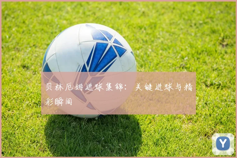 贝林厄姆进球集锦：关键进球与精彩瞬间
