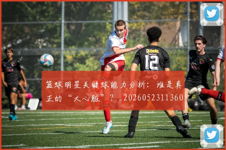 篮球明星关键球能力分析：谁是真正的“大心脏”？_20260523113604