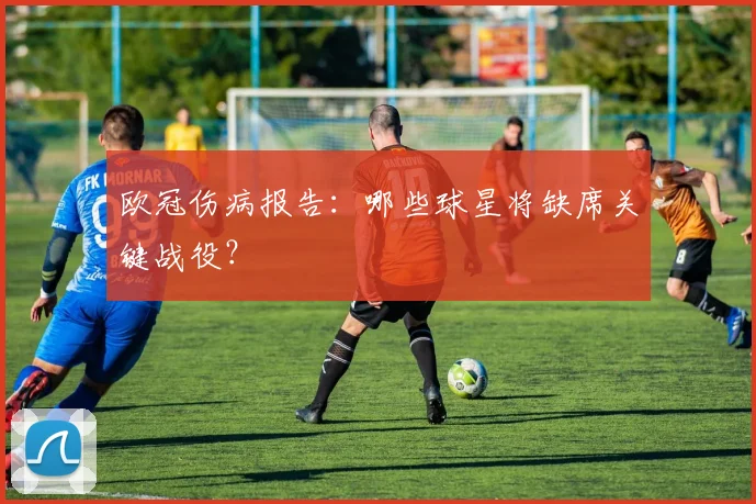 欧冠伤病报告:哪些球星将缺席关键战役?