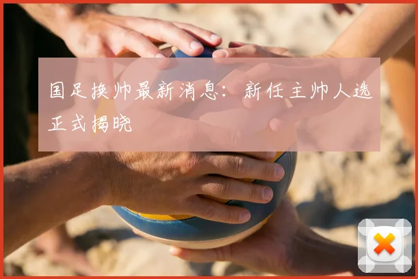 国足换帅最新消息：新任主帅人选正式揭晓