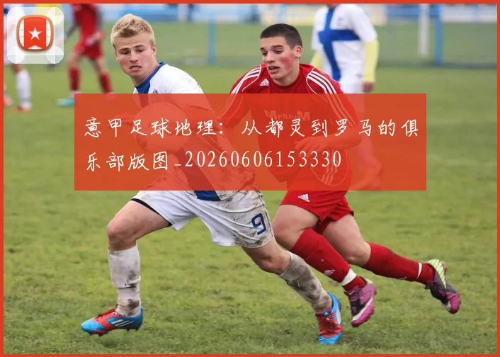 意甲足球地理：从都灵到罗马的俱乐部版图_20260606153330