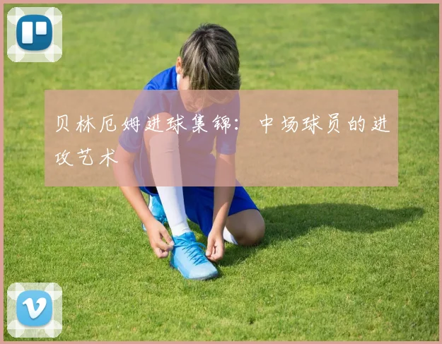 贝林厄姆进球集锦：中场球员的进攻艺术