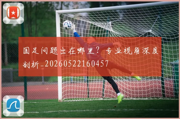 国足问题出在哪里？专业视角深度剖析_20260522160457